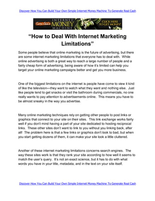 Discover How You Can Build Your Own Simple Internet Money Machine To Generate Real Cash




       “How to Deal With Internet Marketing
                  Limitations”
Some people believe that online marketing is the future of advertising, but there
are some internet marketing limitations that everyone has to deal with. While
online advertising is both a great way to reach a large number of people and a
fairly cheap form of advertising, being aware of how it’s limited can help you
target your online marketing campaigns better and get you more business.



One of the biggest limitations on the internet is people have come to view it kind
of like the television—they want to watch what they want and nothing else. Just
like people tend to get snacks or visit the bathroom during commercials, no one
really wants to pay attention to advertisements online. This means you have to
be almost sneaky in the way you advertise.



Many online marketing techniques rely on getting other people to post links or
graphics that connect to your site on their sites. This link exchange works fairly
well if you don’t mind having a part of your site dedicated to hosting reciprocal
links. These other sites don’t want to link to you without you linking back, after
all! The problem here is that a few links or graphics don’t look to bad, but when
you start getting dozens of them, it can make your site look a little cluttered.



Another of these internet marketing limitations concerns search engines. The
way these sites work is that they rank your site according to how well it seems to
match the user’s query. It’s not an exact science, but it has to do with what
words you have in your title, metadata, and in the text on your site itself.




Discover How You Can Build Your Own Simple Internet Money Machine To Generate Real Cash
 