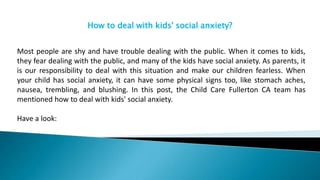 How to deal with kids' social anxiety?
Most people are shy and have trouble dealing with the public. When it comes to kids,
they fear dealing with the public, and many of the kids have social anxiety. As parents, it
is our responsibility to deal with this situation and make our children fearless. When
your child has social anxiety, it can have some physical signs too, like stomach aches,
nausea, trembling, and blushing. In this post, the Child Care Fullerton CA team has
mentioned how to deal with kids' social anxiety.
Have a look:
 