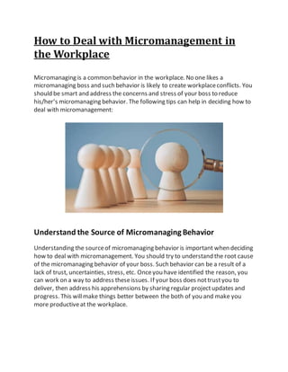 How to Deal with Micromanagement in
the Workplace
Micromanaging is a common behavior in the workplace. No one likes a
micromanaging boss and such behavior is likely to create workplaceconflicts. You
should be smart and address the concerns and stress of your boss to reduce
his/her’s micromanaging behavior. The following tips can help in deciding how to
deal with micromanagement:
Understand the Source of MicromanagingBehavior
Understanding the sourceof micromanaging behavior is important when deciding
how to deal with micromanagement. You should try to understand the root cause
of the micromanaging behavior of your boss. Such behavior can be a result of a
lack of trust, uncertainties, stress, etc. Onceyou have identified the reason, you
can work on a way to address theseissues. If your boss does nottrustyou to
deliver, then address his apprehensions by sharing regular projectupdates and
progress. This willmake things better between the both of you and make you
more productiveat the workplace.
 