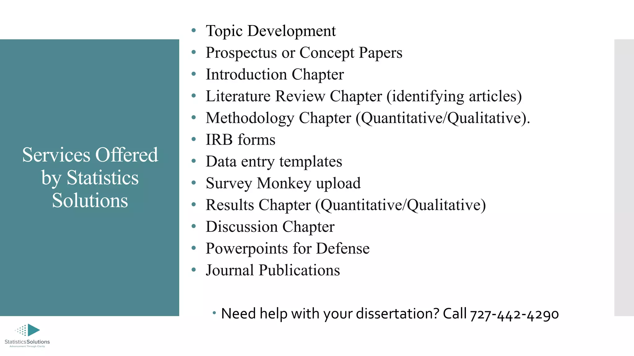 Services Offered
by Statistics
Solutions
• Topic Development
• Prospectus or Concept Papers
• Introduction Chapter
• Literature Review Chapter (identifying articles)
• Methodology Chapter (Quantitative/Qualitative).
• IRB forms
• Data entry templates
• Survey Monkey upload
• Results Chapter (Quantitative/Qualitative)
• Discussion Chapter
• Powerpoints for Defense
• Journal Publications
 Need help with your dissertation? Call 727-442-4290
 