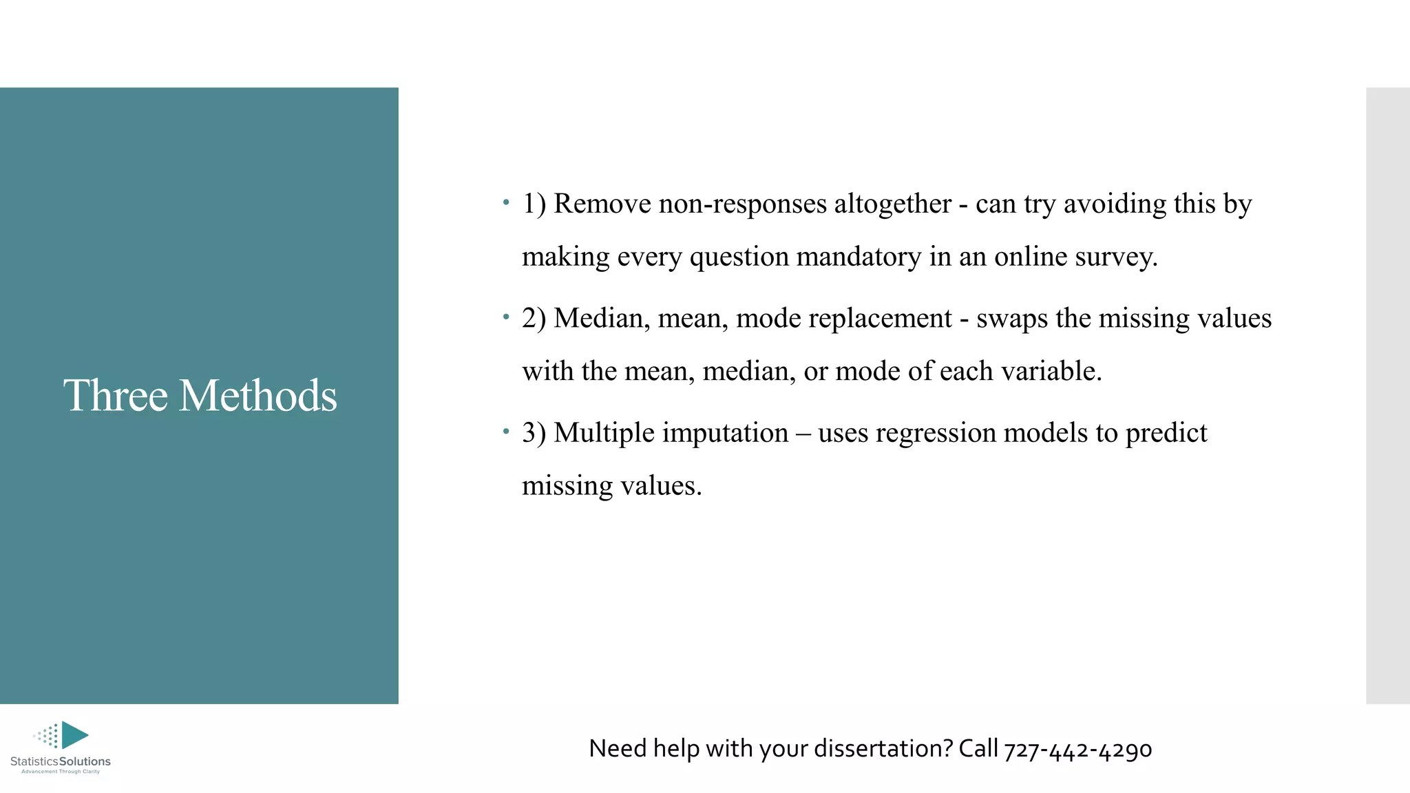 Three Methods
 1) Remove non-responses altogether - can try avoiding this by
making every question mandatory in an online survey.
 2) Median, mean, mode replacement - swaps the missing values
with the mean, median, or mode of each variable.
 3) Multiple imputation – uses regression models to predict
missing values.
Need help with your dissertation? Call 727-442-4290
 