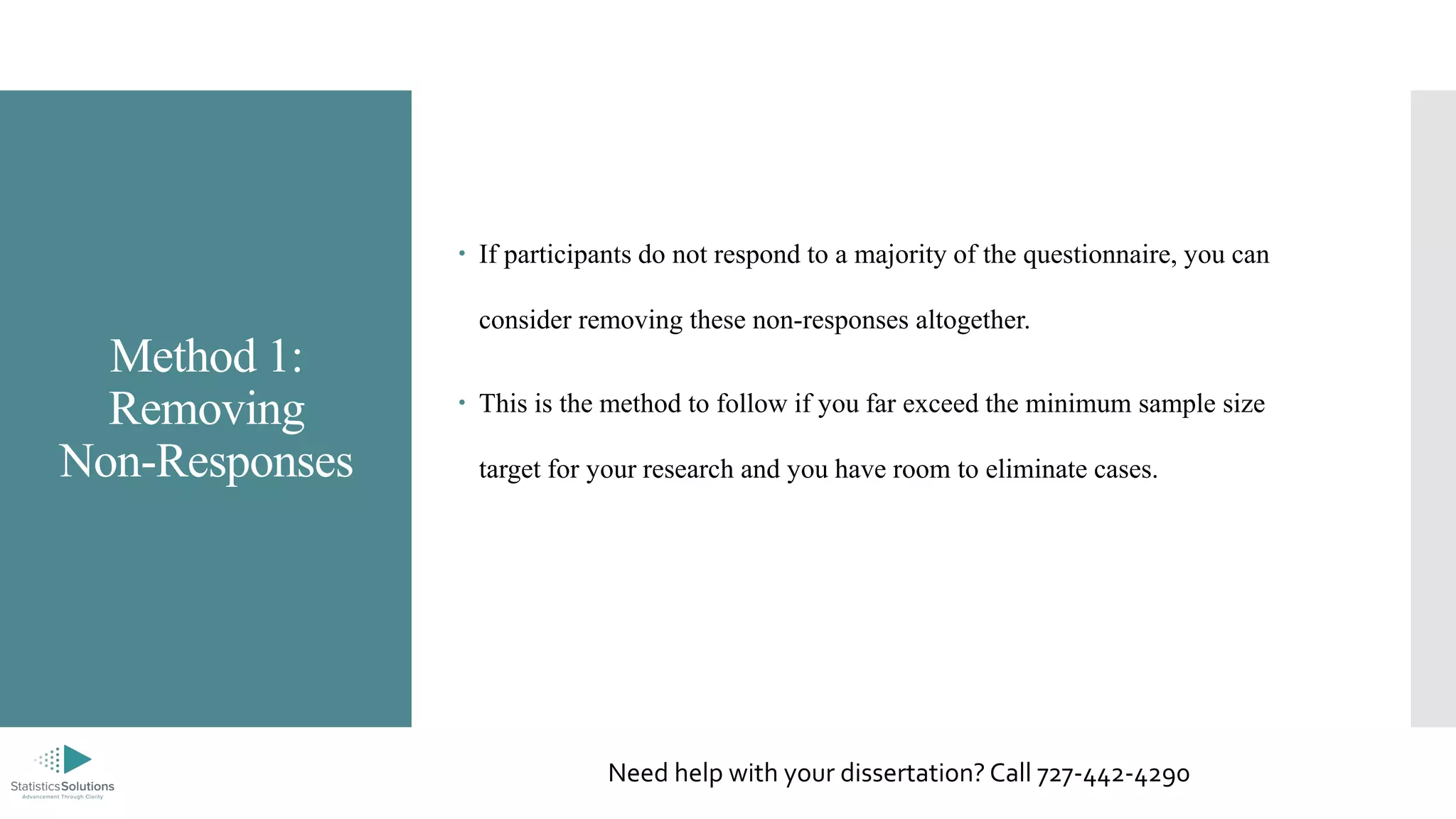 Method 1:
Removing
Non-Responses
 If participants do not respond to a majority of the questionnaire, you can
consider removing these non-responses altogether.
 This is the method to follow if you far exceed the minimum sample size
target for your research and you have room to eliminate cases.
Need help with your dissertation? Call 727-442-4290
 