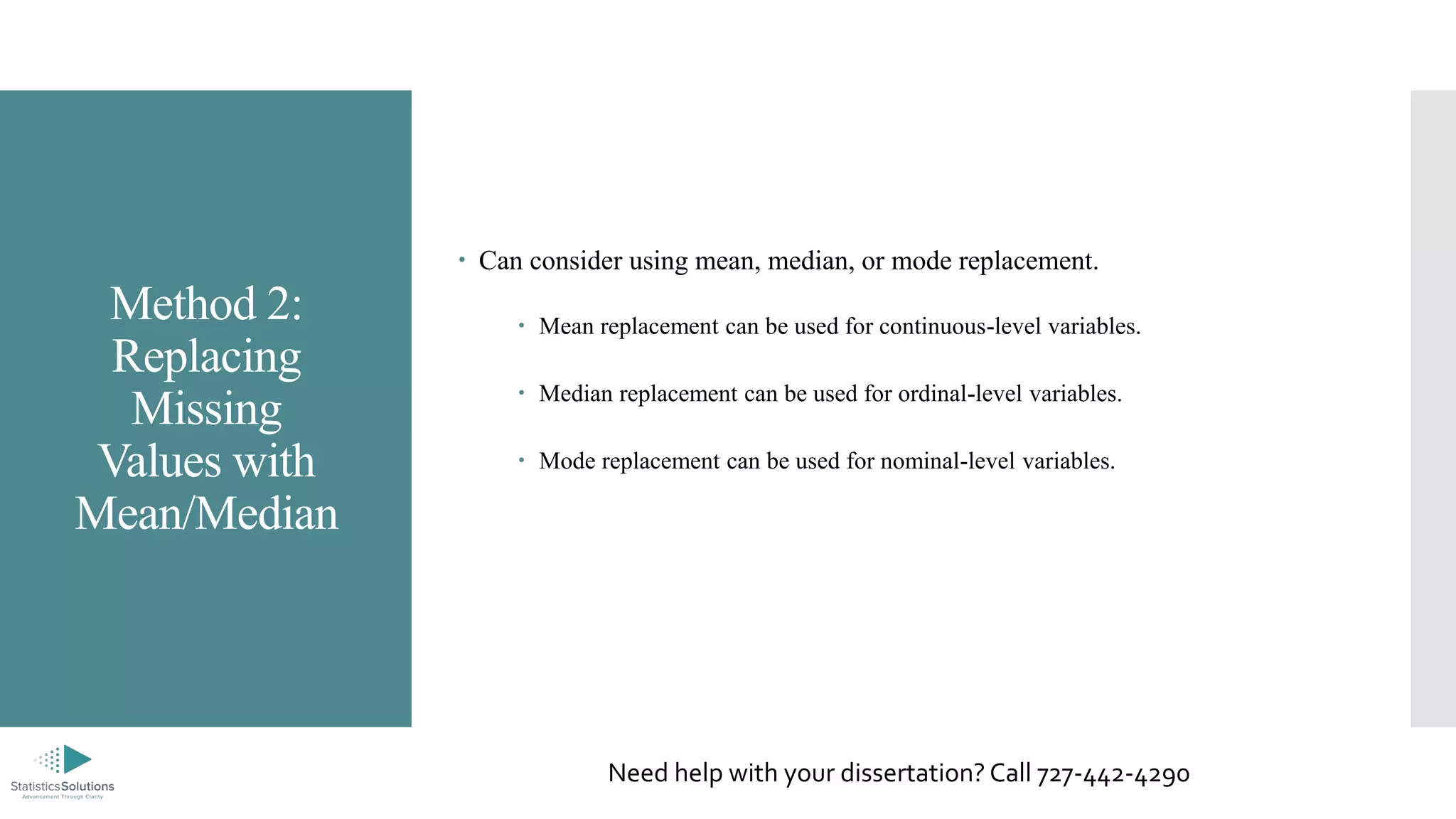 Method 2:
Replacing
Missing
Values with
Mean/Median
 Can consider using mean, median, or mode replacement.
 Mean replacement can be used for continuous-level variables.
 Median replacement can be used for ordinal-level variables.
 Mode replacement can be used for nominal-level variables.
Need help with your dissertation? Call 727-442-4290
 