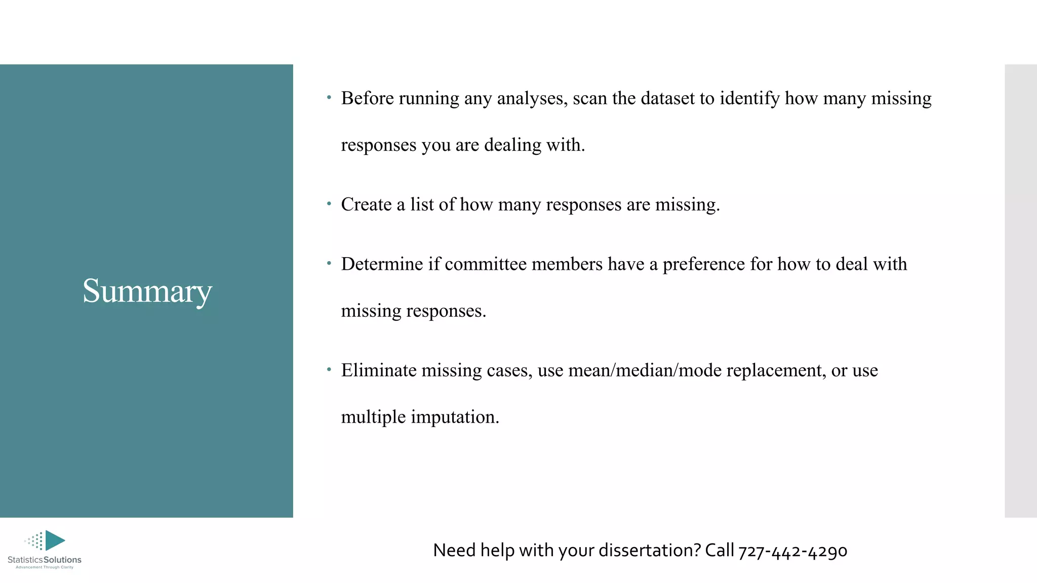 Summary
 Before running any analyses, scan the dataset to identify how many missing
responses you are dealing with.
 Create a list of how many responses are missing.
 Determine if committee members have a preference for how to deal with
missing responses.
 Eliminate missing cases, use mean/median/mode replacement, or use
multiple imputation.
Need help with your dissertation? Call 727-442-4290
 