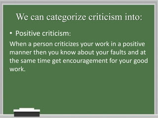 We can categorize criticism into:Positive criticism:When a person criticizes your work in a positive manner then you know about your faults and at the same time get encouragement for your good work.