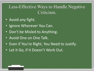 Less-Effective Ways to Handle Negative Criticism.Avoid any fight.Ignore Wherever You Can.Don’t be Misled to Anything. Avoid One on One Talk.Even if You’re Right, You Need to Justify. Let it Go, if it Doesn’t Work Out.