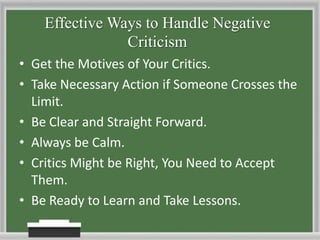 Effective Ways to Handle Negative CriticismGet the Motives of Your Critics.Take Necessary Action if Someone Crosses the Limit.Be Clear and Straight Forward.Always be Calm.Critics Might be Right, You Need to Accept Them.Be Ready to Learn and Take Lessons.