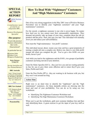 SPECIAL                          How To Deal With “Nightmare” Customers
  ACTION                             And “High Maintenance” Customers
  REPORT

                                One of my very strong suggestions in the May 2001 issue of Positive Business
A complimentary report          Newsletter was to identify your “nightmare customers” and your “high
    provided by an              maintenance” customers.
  independent BBG…
                                For the record, a nightmare customer is one who is never happy. No matter
Business Development
      Specialist
                                how hard you try you cannot meet their unreasonable expectations. They
                                demand top priority, take up heaps of your time, complain about the job (or
  Our purpose:                  product) and the price. Then, they pay you late! This individual will mentally
                                drain you and reduce your self-confidence.
To provide practical
business information
                                Now meet the “high maintenance – low profit” customer.
    that works…
    Guaranteed!
                                This individual messes about, wastes your time and has a great propensity of
In particular how to:           turning a simple job into a complex one. Believe me, there is very little profit
                                margin left when you complete the job. You’ve got a few H-M’s on your
   Increase Sales
   Reduce Costs
                                books, haven’t you?
   Improve Productivity
                                And while you tend to the nightmares and the H-M’s, two groups of profitable
     Better Business            customers are being starved of your attention.
       Group Ltd

Serving Australian and          Enter the Silent Apostles (SA’s)…they just love you and are waiting patiently
New Zealand Business.           in line for you to give them some affection and in return they’ll give you
                                Sales, Profits and Cash!.
    BBG Australia
 Suite 7, Royal Arcade          Enter the Pure Profits (PP’s)…they are wanting to do business with you, but
Cnr Barolin & Bourbong          they won’t wait around too long.
St, Bundaberg, Qld 4670
 Phone+61 412 667 559
  Fax +617 3036 6174            Action Time
          Email:
bbgau@betterbusinessgroup.biz
                                Right now is an ideal time to identify the “nightmare” and the “high
  BBG New Zealand               maintenance” customers…for these dastardly critters are chewing into the
                                heart and soul of your profitability. You can do so by using our two
 1329 Akatarawa Road
   Upper Hutt 5372.             worksheets:
     New Zealand
 Phone: +64 4 5266880                   Identifying The Nightmare Customers Worksheet and
  Fax: +64 4 5264024
                                        Identifying The High Maintenance Customers Worksheet.
          Email:
bbgnz@betterbusinessgroup.biz

    Presented By:               When you’ve got the worksheets, grab your customer database lists and then
                                start identifying them. A great exercise to get the input of your key staff as
                                well.


                                Page 1 of 5                                            Copyright © Fred Steensma
 