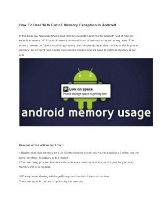  
How To Deal With Out oF Memory Exception In Android 
In this blogs we have explained about memory exception and how to deal with “out of memory 
exception in android”. In android we encounter with ​out of memory exception​ many times. The 
reasons are we don't have expanding memory and completely dependent on  the available phone 
memory. So we don't have control over external factors and will need to optimize memory at our 
end. 
 
 
 
 
 
Reasons of Out of Memory Error :: 
 
1.Biggest reason is memory leak i.e, Context leaking or can say Activity Leaking,a Service has the 
same problems as Activity in this regard. 
2.You are doing process that demands continuous memory and at a point it goes beyond max 
memory limit of a process. 
 
3.When you are dealing with large Bitmap and load all of them at run time. 
There are some technique to optimizing the memory ::  
 