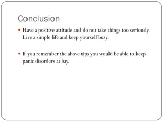 Conclusion
 Have a positive attitude and do not take things too seriously.
  Live a simple life and keep yourself busy.

 If you remember the above tips you would be able to keep
  panic disorders at bay.
 