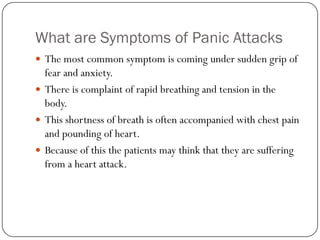 What are Symptoms of Panic Attacks
 The most common symptom is coming under sudden grip of
  fear and anxiety.
 There is complaint of rapid breathing and tension in the
  body.
 This shortness of breath is often accompanied with chest pain
  and pounding of heart.
 Because of this the patients may think that they are suffering
  from a heart attack.
 