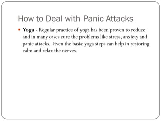 How to Deal with Panic Attacks
 Yoga - Regular practice of yoga has been proven to reduce
  and in many cases cure the problems like stress, anxiety and
  panic attacks. Even the basic yoga steps can help in restoring
  calm and relax the nerves.
 