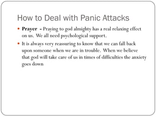 How to Deal with Panic Attacks
 Prayer - Praying to god almighty has a real relaxing effect
  on us. We all need psychological support.
 It is always very reassuring to know that we can fall back
  upon someone when we are in trouble. When we believe
  that god will take care of us in times of difficulties the anxiety
  goes down
 