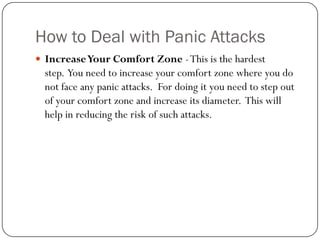 How to Deal with Panic Attacks
 Increase Your Comfort Zone - This is the hardest
  step. You need to increase your comfort zone where you do
  not face any panic attacks. For doing it you need to step out
  of your comfort zone and increase its diameter. This will
  help in reducing the risk of such attacks.
 