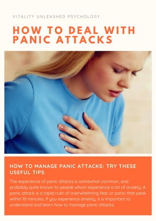 H O W T O D E A L W I T H
P A N I C A T T A C K S
V I T A L I T Y U N L E A S H E D P S Y C H O L O G Y
HOW TO MANAGE PANIC ATTACKS: TRY THESE
USEFUL TIPS
The experience of panic attacks is somewhat common, and
probably quite known to people whom experience a lot of anxiety. A
panic attack is a rapid rush of overwhelming fear or panic that peak
within 10 minutes. If you experience anxiety, it is important to
understand and learn how to manage panic attacks.
 