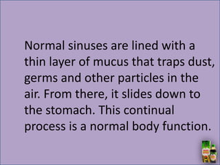 Normal sinuses are lined with a
thin layer of mucus that traps dust,
germs and other particles in the
air. From there, it slides down to
the stomach. This continual
process is a normal body function.
 