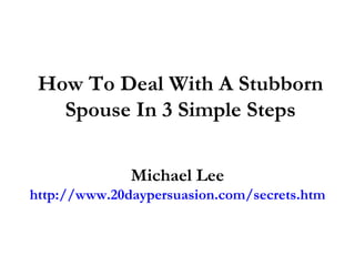 How To Deal With A Stubborn
   Spouse In 3 Simple Steps

              Michael Lee
http://www.20daypersuasion.com/secrets.htm
 