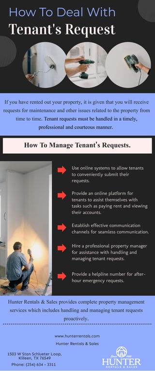 How To Deal With
Tenant's Request
If you have rented out your property, it is given that you will receive
requests for maintenance and other issues related to the property from
time to time. Tenant requests must be handled in a timely,
professional and courteous manner. 
Use online systems to allow tenants
to conveniently submit their
requests.
Provide an online platform for
tenants to assist themselves with
tasks such as paying rent and viewing
their accounts.
Establish effective communication
channels for seamless communication.
Hire a professional property manager
for assistance with handling and
managing tenant requests.
Provide a helpline number for after-
hour emergency requests.
How To Manage Tenant's Requests.
Hunter Rentals & Sales provides complete property management
services which includes handling and managing tenant requests
proactively.
www.hunterrentals.com
Hunter Rentals & Sales
1503 W Stan Schlueter Loop,
Killeen, TX 76549
Phone: (254) 634 - 3311
 