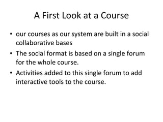 A First Look at a Course our courses as our system are built in a social collaborative bases  The social format is based on a single forum for the whole course.  Activities added to this single forum to add interactive tools to the course. 