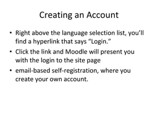 Creating an Account Right above the language selection list, you’ll find a hyperlink that says “Login.”  Click the link and Moodle will present you with the login to the site page email-based self-registration, where you create your own account. 