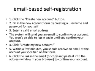 email-based self-registration 1. Click the “Create new account” button. 2. Fill in the new account form by creating a username and password for yourself 3. Enter a valid email address.  The system will send you an email to confirm your account. You won’t be able to log in again until you confirm your account. 4. Click “Create my new account.” 5. Within a few minutes, you should receive an email at the account you specified on the form. 6. Click the link in the email (or copy and paste it into the address window in your browser) to confirm your account. 