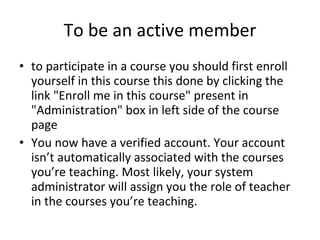 To be an active member to participate in a course you should first enroll yourself in this course this done by clicking the link "Enroll me in this course" present in "Administration" box in left side of the course page You now have a verified account. Your account isn’t automatically associated with the courses you’re teaching. Most likely, your system administrator will assign you the role of teacher in the courses you’re teaching. 