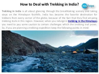 How to Deal with Trekking in India? 
Trekking in India is all about glancing through the breathtaking scenery and taking 
steps on the Himalayan foothills. India has become the favorite destination for 
trekkers from every corner of the globe, because of the fact that they find amazing 
trekking trails in this region. However, when you indulge in trekking in the Himalayas 
you need to pay some caution to certain challenges which the trekking trail poses. 
So, if you are planning a trekking expedition keep the following points in mind: 
 