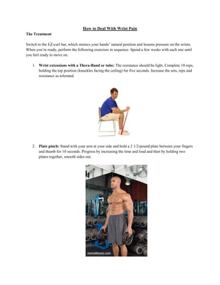 How to Deal With Wrist Pain
The Treatment
Switch to the EZ-curl bar, which mimics your hands’ natural position and lessens pressure on the wrists.
When you’re ready, perform the following exercises in sequence. Spend a few weeks with each one until
you feel ready to move on.
1. Wrist extensions with a Thera-Band or tube: The resistance should be light. Complete 10 reps,
holding the top position (knuckles facing the ceiling) for five seconds. Increase the sets, reps and
resistance as tolerated.

2. Plate pinch: Stand with your arm at your side and hold a 2 1/2-pound plate between your fingers
and thumb for 10 seconds. Progress by increasing the time and load and then by holding two
plates together, smooth sides out.

 