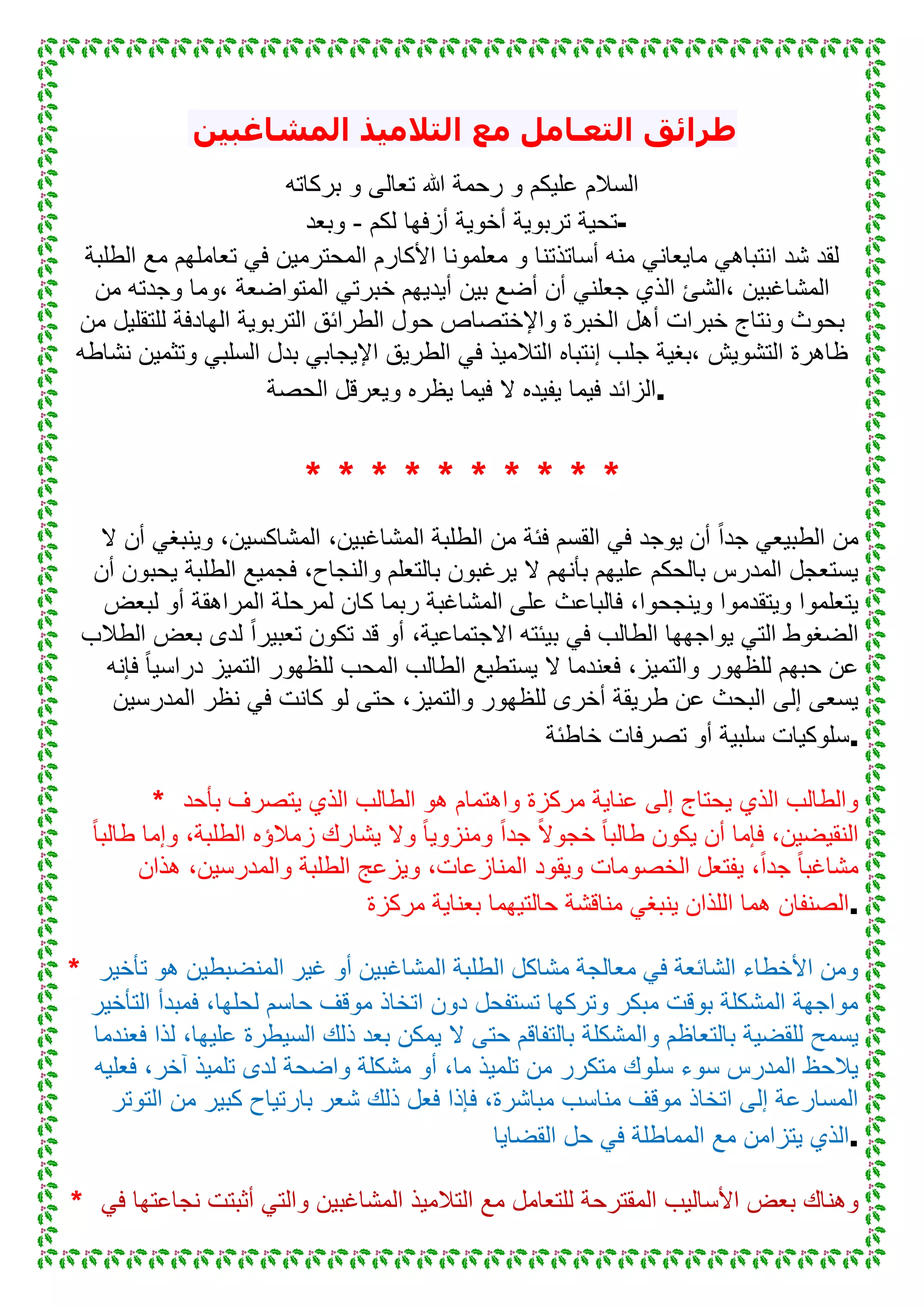 ‫المشاغبين‬ ‫التالميذ‬ ‫مع‬ ‫التعـامل‬ ‫طرائق‬
‫بركاته‬ ‫و‬ ‫تعالى‬ ‫هللا‬ ‫رحمة‬ ‫و‬ ‫علٌكم‬ ‫السالم‬
‫لكم‬ ‫أزفها‬ ‫أخوٌة‬ ‫تربوٌة‬ ‫تحٌة‬-‫وبعد‬ -
‫الطلبة‬ ‫مع‬ ‫تعاملهم‬ ً‫ف‬ ‫المحترمٌن‬ ‫األكارم‬ ‫معلمونا‬ ‫و‬ ‫أساتذتنا‬ ‫منه‬ ً‫ماٌعان‬ ً‫انتباه‬ ‫شد‬ ‫لقد‬
‫،الشئ‬ ‫المشاغبٌن‬‫من‬ ‫وجدته‬ ‫،وما‬ ‫المتواضعة‬ ً‫خبرت‬ ‫أٌدٌهم‬ ‫بٌن‬ ‫أضع‬ ‫أن‬ ً‫جعلن‬ ‫الذي‬
‫من‬ ‫للتقلٌل‬ ‫الهادفة‬ ‫التربوٌة‬ ‫الطرائق‬ ‫حول‬ ‫واإلختصاص‬ ‫الخبرة‬ ‫أهل‬ ‫خبرات‬ ‫ونتاج‬ ‫بحوث‬
‫نشاطه‬ ‫وتثمٌن‬ ً‫السلب‬ ‫بدل‬ ً‫اإلٌجاب‬ ‫الطرٌق‬ ً‫ف‬ ‫التالمٌذ‬ ‫إنتباه‬ ‫جلب‬ ‫،بغٌة‬ ‫التشوٌش‬ ‫ظاهرة‬
‫وٌعر‬ ‫ٌظره‬ ‫فٌما‬ ‫ال‬ ‫ٌفٌده‬ ‫فٌما‬ ‫الزائد‬‫الحصة‬ ‫قل‬ .
* * * * * * * * * *
‫ال‬ ‫أن‬ ً‫وٌنبغ‬ ،‫المشاكسٌن‬ ،‫المشاغبٌن‬ ‫الطلبة‬ ‫من‬ ‫فئة‬ ‫القسم‬ ً‫ف‬ ‫ٌوجد‬ ‫أن‬ ً‫ا‬‫جد‬ ً‫الطبٌع‬ ‫من‬
‫أن‬ ‫ٌحبون‬ ‫الطلبة‬ ‫فجمٌع‬ ،‫والنجاح‬ ‫بالتعلم‬ ‫ٌرغبون‬ ‫ال‬ ‫بأنهم‬ ‫علٌهم‬ ‫بالحكم‬ ‫المدرس‬ ‫ٌستعجل‬
‫لمرح‬ ‫كان‬ ‫ربما‬ ‫المشاغبة‬ ‫على‬ ‫فالباعث‬ ،‫وٌنجحوا‬ ‫وٌتقدموا‬ ‫ٌتعلموا‬‫لبعض‬ ‫أو‬ ‫المراهقة‬ ‫لة‬
‫الطالب‬ ‫بعض‬ ‫لدى‬ ً‫ا‬‫تعبٌر‬ ‫تكون‬ ‫قد‬ ‫أو‬ ،‫االجتماعٌة‬ ‫بٌئته‬ ً‫ف‬ ‫الطالب‬ ‫ٌواجهها‬ ً‫الت‬ ‫الضغوط‬
‫فإنه‬ ً‫ا‬ٌ‫دراس‬ ‫التمٌز‬ ‫للظهور‬ ‫المحب‬ ‫الطالب‬ ‫ٌستطٌع‬ ‫ال‬ ‫فعندما‬ ،‫والتمٌز‬ ‫للظهور‬ ‫حبهم‬ ‫عن‬
‫المدرسٌن‬ ‫نظر‬ ً‫ف‬ ‫كانت‬ ‫لو‬ ‫حتى‬ ،‫والتمٌز‬ ‫للظهور‬ ‫أخرى‬ ‫طرٌقة‬ ‫عن‬ ‫البحث‬ ‫إلى‬ ‫ٌسعى‬
‫خاطئة‬ ‫تصرفات‬ ‫أو‬ ‫سلبٌة‬ ‫.سلوكٌات‬
* ‫بأحد‬ ‫ٌتصرف‬ ‫الذي‬ ‫الطالب‬ ‫هو‬ ‫واهتمام‬ ‫مركزة‬ ‫عناٌة‬ ‫إلى‬ ‫ٌحتاج‬ ‫الذي‬ ‫والطالب‬
ً‫ا‬‫طالب‬ ‫وإما‬ ،‫الطلبة‬ ‫زمالؤه‬ ‫ٌشارك‬ ‫وال‬ ً‫ا‬ٌ‫ومنزو‬ ً‫ا‬‫جد‬ ً‫ال‬‫خجو‬ ً‫ا‬‫طالب‬ ‫ٌكون‬ ‫أن‬ ‫فإما‬ ،‫النقٌضٌن‬
‫والمدر‬ ‫الطلبة‬ ‫وٌزعج‬ ،‫المنازعات‬ ‫وٌقود‬ ‫الخصومات‬ ‫ٌفتعل‬ ،ً‫ا‬‫جد‬ ً‫ا‬‫مشاغب‬‫هذان‬ ،‫سٌن‬
‫مركزة‬ ‫بعناٌة‬ ‫حالتٌهما‬ ‫مناقشة‬ ً‫ٌنبغ‬ ‫اللذان‬ ‫هما‬ ‫.الصنفان‬
* ‫تأخٌر‬ ‫هو‬ ‫المنضبطٌن‬ ‫غٌر‬ ‫أو‬ ‫المشاغبٌن‬ ‫الطلبة‬ ‫مشاكل‬ ‫معالجة‬ ً‫ف‬ ‫الشائعة‬ ‫األخطاء‬ ‫ومن‬
‫التأخٌر‬ ‫فمبدأ‬ ،‫لحلها‬ ‫حاسم‬ ‫موقف‬ ‫اتخاذ‬ ‫دون‬ ‫تستفحل‬ ‫وتركها‬ ‫مبكر‬ ‫بوقت‬ ‫المشكلة‬ ‫مواجهة‬
‫والمشكلة‬ ‫بالتعاظم‬ ‫للقضٌة‬ ‫ٌسمح‬‫فعندما‬ ‫لذا‬ ،‫علٌها‬ ‫السٌطرة‬ ‫ذلك‬ ‫بعد‬ ‫ٌمكن‬ ‫ال‬ ‫حتى‬ ‫بالتفاقم‬
‫فعلٌه‬ ،‫آخر‬ ‫تلمٌذ‬ ‫لدى‬ ‫واضحة‬ ‫مشكلة‬ ‫أو‬ ،‫ما‬ ‫تلمٌذ‬ ‫من‬ ‫متكرر‬ ‫سلوك‬ ‫سوء‬ ‫المدرس‬ ‫ٌالحظ‬
‫التوتر‬ ‫من‬ ‫كبٌر‬ ‫بارتٌاح‬ ‫شعر‬ ‫ذلك‬ ‫فعل‬ ‫فإذا‬ ،‫مباشرة‬ ‫مناسب‬ ‫موقف‬ ‫اتخاذ‬ ‫إلى‬ ‫المسارعة‬
‫القضاٌا‬ ‫حل‬ ً‫ف‬ ‫المماطلة‬ ‫مع‬ ‫ٌتزامن‬ ‫.الذي‬
* ‫وهن‬ً‫ف‬ ‫نجاعتها‬ ‫أثبتت‬ ً‫والت‬ ‫المشاغبٌن‬ ‫التالمٌذ‬ ‫مع‬ ‫للتعامل‬ ‫المقترحة‬ ‫األسالٌب‬ ‫بعض‬ ‫اك‬
 