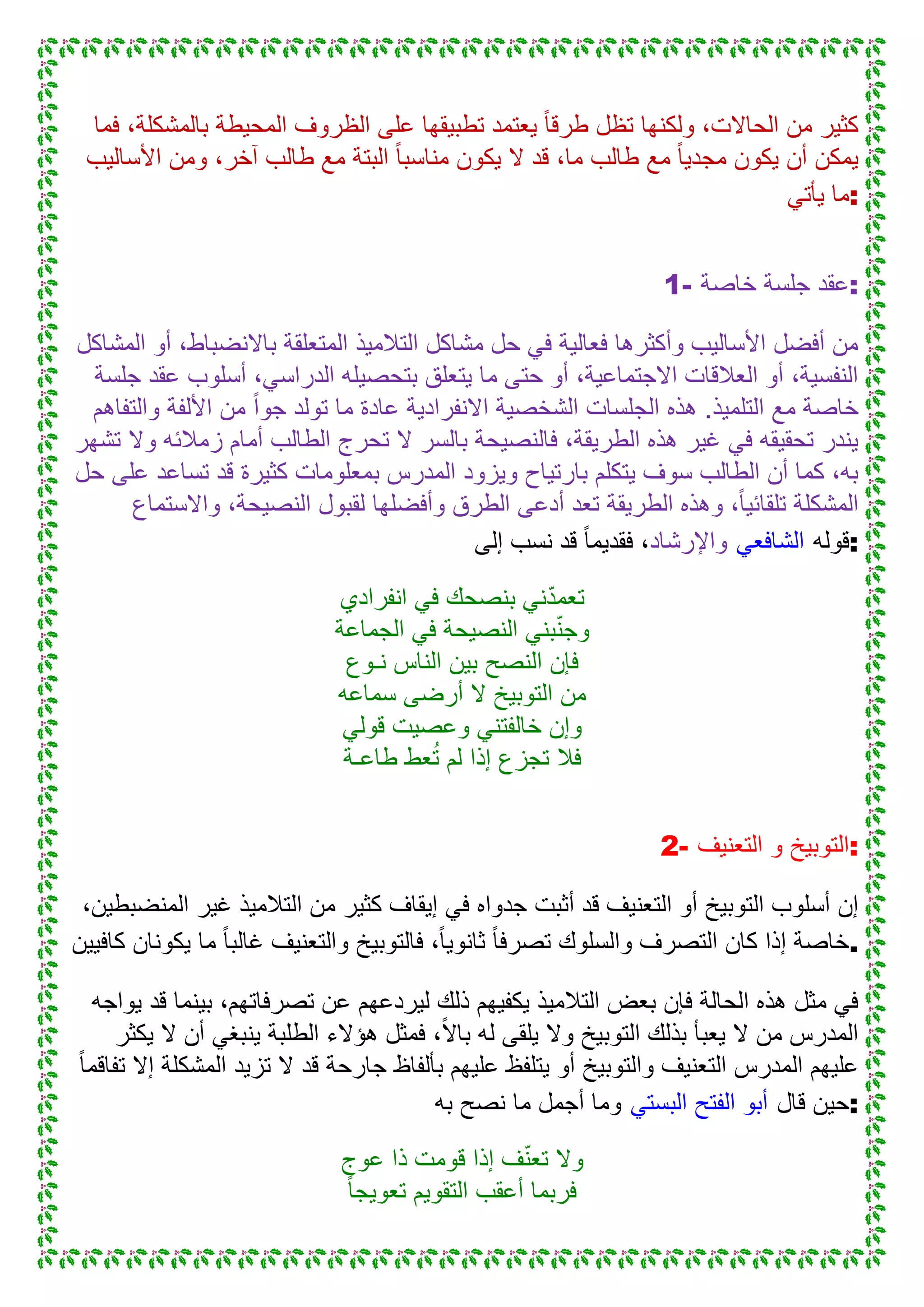 ‫فما‬ ،‫بالمشكلة‬ ‫المحٌطة‬ ‫الظروف‬ ‫على‬ ‫تطبٌقها‬ ‫ٌعتمد‬ ً‫ا‬‫طرق‬ ‫تظل‬ ‫ولكنها‬ ،‫الحاالت‬ ‫من‬ ‫كثٌر‬
‫األسالٌب‬ ‫ومن‬ ،‫آخر‬ ‫طالب‬ ‫مع‬ ‫البتة‬ ً‫ا‬‫مناسب‬ ‫ٌكون‬ ‫ال‬ ‫قد‬ ،‫ما‬ ‫طالب‬ ‫مع‬ ً‫ا‬ٌ‫مجد‬ ‫ٌكون‬ ‫أن‬ ‫ٌمكن‬
ً‫ٌأت‬ ‫:ما‬
1- ‫خاصة‬ ‫جلسة‬ ‫:عقد‬
‫المشاكل‬ ‫أو‬ ،‫باالنضباط‬ ‫المتعلقة‬ ‫التالمٌذ‬ ‫مشاكل‬ ‫حل‬ ً‫ف‬ ‫فعالٌة‬ ‫وأكثرها‬ ‫األسالٌب‬ ‫أفضل‬ ‫من‬
‫جلسة‬ ‫عقد‬ ‫أسلوب‬ ،ً‫الدراس‬ ‫بتحصٌله‬ ‫ٌتعلق‬ ‫ما‬ ‫حتى‬ ‫أو‬ ،‫االجتماعٌة‬ ‫العالقات‬ ‫أو‬ ،‫النفسٌة‬
‫األلفة‬ ‫من‬ ً‫ا‬‫جو‬ ‫تولد‬ ‫ما‬ ‫عادة‬ ‫االنفرادٌة‬ ‫الشخصٌة‬ ‫الجلسات‬ ‫هذه‬ .‫التلمٌذ‬ ‫مع‬ ‫خاصة‬‫والتفاهم‬
‫تشهر‬ ‫وال‬ ‫زمالئه‬ ‫أمام‬ ‫الطالب‬ ‫تحرج‬ ‫ال‬ ‫بالسر‬ ‫فالنصٌحة‬ ،‫الطرٌقة‬ ‫هذه‬ ‫غٌر‬ ً‫ف‬ ‫تحقٌقه‬ ‫ٌندر‬
‫حل‬ ‫على‬ ‫تساعد‬ ‫قد‬ ‫كثٌرة‬ ‫بمعلومات‬ ‫المدرس‬ ‫وٌزود‬ ‫بارتٌاح‬ ‫ٌتكلم‬ ‫سوف‬ ‫الطالب‬ ‫أن‬ ‫كما‬ ،‫به‬
‫واالستماع‬ ،‫النصٌحة‬ ‫لقبول‬ ‫وأفضلها‬ ‫الطرق‬ ‫أدعى‬ ‫تعد‬ ‫الطرٌقة‬ ‫وهذه‬ ،ً‫ا‬ٌ‫تلقائ‬ ‫المشكلة‬
‫واإل‬‫رشاد‬‫إلى‬ ‫نسب‬ ‫قد‬ ً‫ا‬‫فقدٌم‬ ، ً‫الشافع‬ ‫:قوله‬
‫انفرادي‬ ً‫ف‬ ‫بنصحك‬ ً‫ن‬ّ‫د‬‫تعم‬
‫الجماعة‬ ً‫ف‬ ‫النصٌحة‬ ً‫بن‬ّ‫ن‬‫وج‬
‫نـوع‬ ‫الناس‬ ‫بٌن‬ ‫النصح‬ ‫فإن‬
‫سماعه‬ ‫أرضى‬ ‫ال‬ ‫التوبٌخ‬ ‫من‬
ً‫قول‬ ‫وعصٌت‬ ً‫خالفتن‬ ‫وإن‬
‫طاعـة‬ ‫عط‬ُ‫ت‬ ‫لم‬ ‫إذا‬ ‫تجزع‬ ‫فال‬
2- ‫التعنٌف‬ ‫و‬ ‫:التوبٌخ‬
‫أثبت‬ ‫قد‬ ‫التعنٌف‬ ‫أو‬ ‫التوبٌخ‬ ‫أسلوب‬ ‫إن‬،‫المنضبطٌن‬ ‫غٌر‬ ‫التالمٌذ‬ ‫من‬ ‫كثٌر‬ ‫إٌقاف‬ ً‫ف‬ ‫جدواه‬
‫كافٌٌن‬ ‫ٌكونان‬ ‫ما‬ ً‫ا‬‫غالب‬ ‫والتعنٌف‬ ‫فالتوبٌخ‬ ،ً‫ا‬ٌ‫ثانو‬ ً‫ا‬‫تصرف‬ ‫والسلوك‬ ‫التصرف‬ ‫كان‬ ‫إذا‬ ‫.خاصة‬
‫ٌواجه‬ ‫قد‬ ‫بٌنما‬ ،‫تصرفاتهم‬ ‫عن‬ ‫لٌردعهم‬ ‫ذلك‬ ‫ٌكفٌهم‬ ‫التالمٌذ‬ ‫بعض‬ ‫فإن‬ ‫الحالة‬ ‫هذه‬ ‫مثل‬ ً‫ف‬
‫ٌلقى‬ ‫وال‬ ‫التوبٌخ‬ ‫بذلك‬ ‫ٌعبأ‬ ‫ال‬ ‫من‬ ‫المدرس‬‫ٌكثر‬ ‫ال‬ ‫أن‬ ً‫ٌنبغ‬ ‫الطلبة‬ ‫هؤالء‬ ‫فمثل‬ ،ً‫ال‬‫با‬ ‫له‬
ً‫ا‬‫تفاقم‬ ‫إال‬ ‫المشكلة‬ ‫تزٌد‬ ‫ال‬ ‫قد‬ ‫جارحة‬ ‫بألفاظ‬ ‫علٌهم‬ ‫ٌتلفظ‬ ‫أو‬ ‫والتوبٌخ‬ ‫التعنٌف‬ ‫المدرس‬ ‫علٌهم‬
‫به‬ ‫نصح‬ ‫ما‬ ‫أجمل‬ ‫وما‬ ً‫البست‬ ‫الفتح‬ ‫أبو‬ ‫قال‬ ‫:حٌن‬
‫عوج‬ ‫ذا‬ ‫قومت‬ ‫إذا‬ ‫ف‬ّ‫ن‬‫تع‬ ‫وال‬
ً‫ا‬‫تعوٌج‬ ‫التقوٌم‬ ‫أعقب‬ ‫فربما‬
 