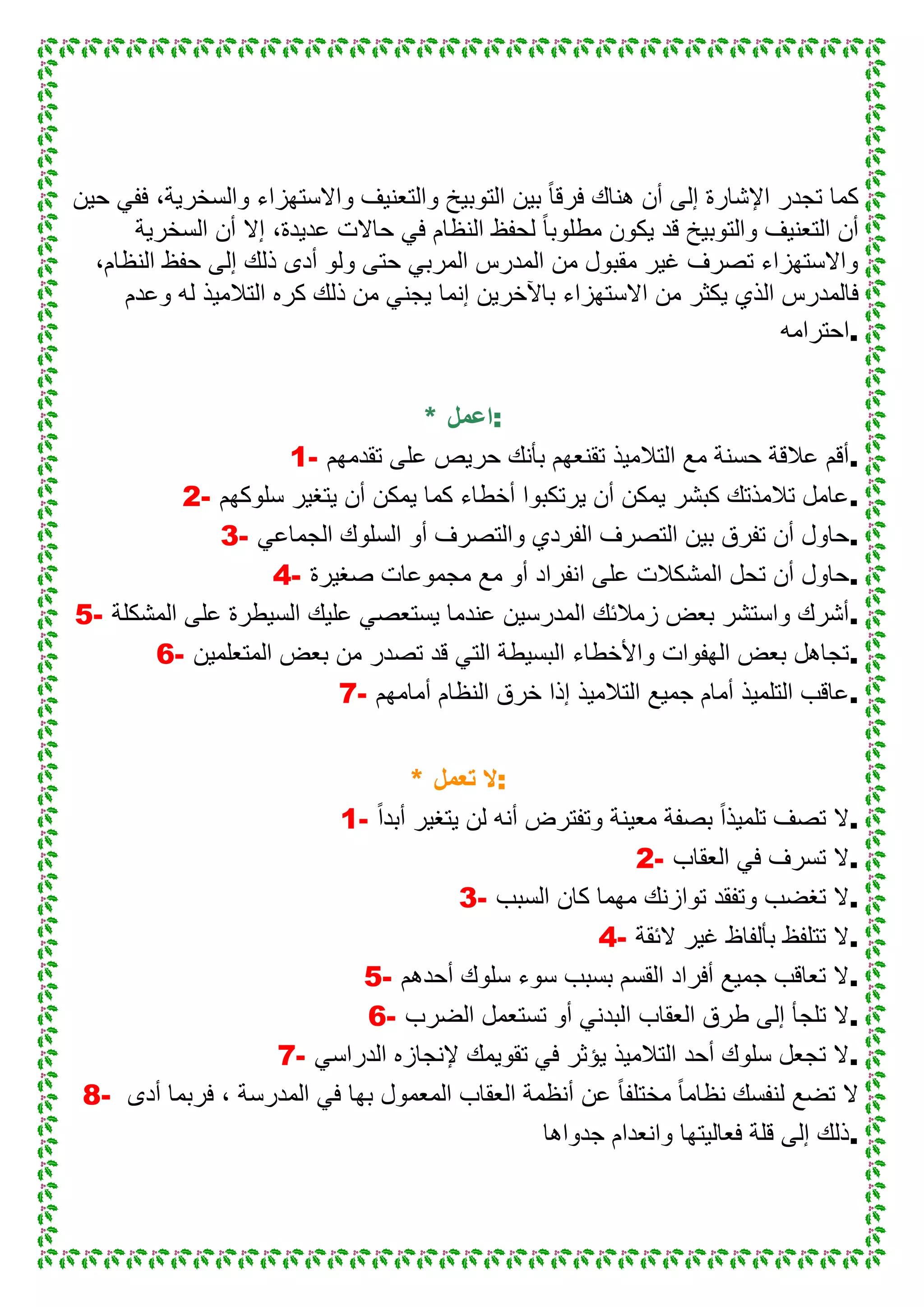 ‫حٌن‬ ً‫فف‬ ،‫والسخرٌة‬ ‫واالستهزاء‬ ‫والتعنٌف‬ ‫التوبٌخ‬ ‫بٌن‬ ً‫ا‬‫فرق‬ ‫هناك‬ ‫أن‬ ‫إلى‬ ‫اإلشارة‬ ‫تجدر‬ ‫كما‬
‫السخرٌة‬ ‫أن‬ ‫إال‬ ،‫عدٌدة‬ ‫حاالت‬ ً‫ف‬ ‫النظام‬ ‫لحفظ‬ ً‫ا‬‫مطلوب‬ ‫ٌكون‬ ‫قد‬ ‫والتوبٌخ‬ ‫التعنٌف‬ ‫أن‬
،‫النظام‬ ‫حفظ‬ ‫إلى‬ ‫ذلك‬ ‫أدى‬ ‫ولو‬ ‫حتى‬ ً‫المرب‬ ‫المدرس‬ ‫من‬ ‫مقبول‬ ‫غٌر‬ ‫تصرف‬ ‫واالستهزاء‬
‫ٌكثر‬ ‫الذي‬ ‫فالمدرس‬‫وعدم‬ ‫له‬ ‫التالمٌذ‬ ‫كره‬ ‫ذلك‬ ‫من‬ ً‫ٌجن‬ ‫إنما‬ ‫باآلخرٌن‬ ‫االستهزاء‬ ‫من‬
‫.احترامه‬
* ‫:اعمل‬
1- ‫تقدمهم‬ ‫على‬ ‫حرٌص‬ ‫بأنك‬ ‫تقنعهم‬ ‫التالمٌذ‬ ‫مع‬ ‫حسنة‬ ‫عالقة‬ ‫.أقم‬
2- ‫سلوكهم‬ ‫ٌتغٌر‬ ‫أن‬ ‫ٌمكن‬ ‫كما‬ ‫أخطاء‬ ‫ٌرتكبوا‬ ‫أن‬ ‫ٌمكن‬ ‫كبشر‬ ‫تالمذتك‬ ‫.عامل‬
3- ‫أو‬ ‫والتصرف‬ ‫الفردي‬ ‫التصرف‬ ‫بٌن‬ ‫تفرق‬ ‫أن‬ ‫حاول‬ً‫الجماع‬ ‫السلوك‬ .
4- ‫صغٌرة‬ ‫مجموعات‬ ‫مع‬ ‫أو‬ ‫انفراد‬ ‫على‬ ‫المشكالت‬ ‫تحل‬ ‫أن‬ ‫.حاول‬
5- ‫المشكلة‬ ‫على‬ ‫السٌطرة‬ ‫علٌك‬ ً‫ٌستعص‬ ‫عندما‬ ‫المدرسٌن‬ ‫زمالئك‬ ‫بعض‬ ‫واستشر‬ ‫.أشرك‬
6- ‫المتعلمٌن‬ ‫بعض‬ ‫من‬ ‫تصدر‬ ‫قد‬ ً‫الت‬ ‫البسٌطة‬ ‫واألخطاء‬ ‫الهفوات‬ ‫بعض‬ ‫.تجاهل‬
7- ‫خر‬ ‫إذا‬ ‫التالمٌذ‬ ‫جمٌع‬ ‫أمام‬ ‫التلمٌذ‬ ‫عاقب‬‫أمامهم‬ ‫النظام‬ ‫ق‬ .
* ‫تعمل‬ ‫:ال‬
1- ً‫ا‬‫أبد‬ ‫ٌتغٌر‬ ‫لن‬ ‫أنه‬ ‫وتفترض‬ ‫معٌنة‬ ‫بصفة‬ ً‫ا‬‫تلمٌذ‬ ‫تصف‬ ‫.ال‬
2- ‫العقاب‬ ً‫ف‬ ‫تسرف‬ ‫.ال‬
3- ‫السبب‬ ‫كان‬ ‫مهما‬ ‫توازنك‬ ‫وتفقد‬ ‫تغضب‬ ‫.ال‬
4- ‫الئقة‬ ‫غٌر‬ ‫بألفاظ‬ ‫تتلفظ‬ ‫.ال‬
5- ‫أحدهم‬ ‫سلوك‬ ‫سوء‬ ‫بسبب‬ ‫القسم‬ ‫أفراد‬ ‫جمٌع‬ ‫تعاقب‬ ‫.ال‬
6- ‫العقاب‬ ‫طرق‬ ‫إلى‬ ‫تلجأ‬ ‫ال‬‫الضرب‬ ‫تستعمل‬ ‫أو‬ ً‫البدن‬ .
7- ً‫الدراس‬ ‫إلنجازه‬ ‫تقوٌمك‬ ً‫ف‬ ‫ٌؤثر‬ ‫التالمٌذ‬ ‫أحد‬ ‫سلوك‬ ‫تجعل‬ ‫.ال‬
8- ‫أدى‬ ‫فربما‬ ، ‫المدرسة‬ ً‫ف‬ ‫بها‬ ‫المعمول‬ ‫العقاب‬ ‫أنظمة‬ ‫عن‬ ً‫ا‬‫مختلف‬ ً‫ا‬‫نظام‬ ‫لنفسك‬ ‫تضع‬ ‫ال‬
‫جدواها‬ ‫وانعدام‬ ‫فعالٌتها‬ ‫قلة‬ ‫إلى‬ ‫.ذلك‬
 