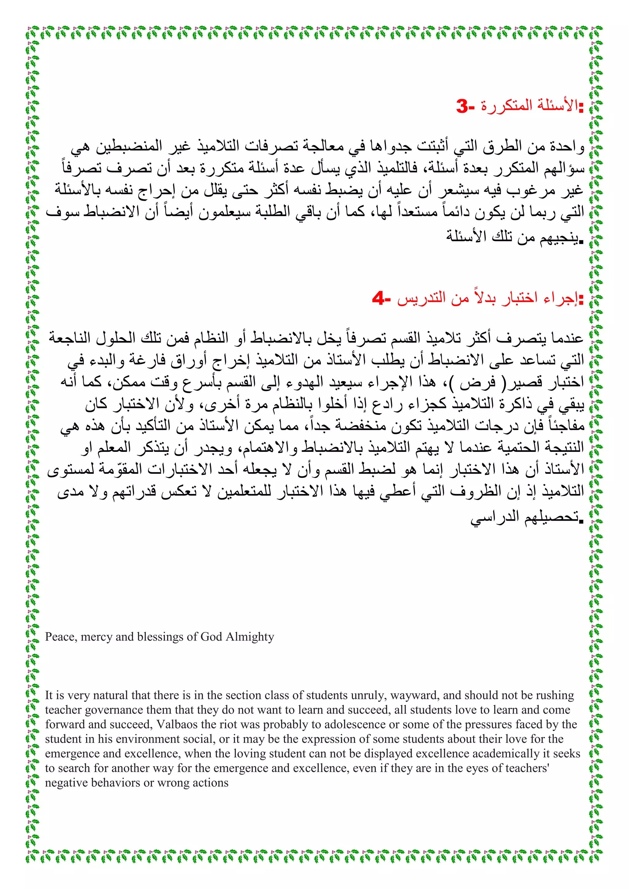 3- ‫المتكررة‬ ‫:األسئلة‬
ً‫ه‬ ‫المنضبطٌن‬ ‫غٌر‬ ‫التالمٌذ‬ ‫تصرفات‬ ‫معالجة‬ ً‫ف‬ ‫جدواها‬ ‫أثبتت‬ ً‫الت‬ ‫الطرق‬ ‫من‬ ‫واحدة‬
ً‫ا‬‫تصرف‬ ‫تصرف‬ ‫أن‬ ‫بعد‬ ‫متكررة‬ ‫أسئلة‬ ‫عدة‬ ‫ٌسأل‬ ‫الذي‬ ‫فالتلمٌذ‬ ،‫أسئلة‬ ‫بعدة‬ ‫المتكرر‬ ‫سؤالهم‬
‫باألسئلة‬ ‫نفسه‬ ‫إحراج‬ ‫من‬ ‫ٌقلل‬ ‫حتى‬ ‫أكثر‬ ‫نفسه‬ ‫ٌضبط‬ ‫أن‬ ‫علٌه‬ ‫أن‬ ‫سٌشعر‬ ‫فٌه‬ ‫مرغوب‬ ‫غٌر‬
‫دا‬ ‫ٌكون‬ ‫لن‬ ‫ربما‬ ً‫الت‬‫سوف‬ ‫االنضباط‬ ‫أن‬ ً‫ا‬‫أٌض‬ ‫سٌعلمون‬ ‫الطلبة‬ ً‫باق‬ ‫أن‬ ‫كما‬ ،‫لها‬ ً‫ا‬‫مستعد‬ ً‫ا‬‫ئم‬
‫األسئلة‬ ‫تلك‬ ‫من‬ ‫.ٌنجٌهم‬
4- ‫التدرٌس‬ ‫من‬ ً‫ال‬‫بد‬ ‫اختبار‬ ‫:إجراء‬
‫الناجعة‬ ‫الحلول‬ ‫تلك‬ ‫فمن‬ ‫النظام‬ ‫أو‬ ‫باالنضباط‬ ‫ٌخل‬ ً‫ا‬‫تصرف‬ ‫القسم‬ ‫تالمٌذ‬ ‫أكثر‬ ‫ٌتصرف‬ ‫عندما‬
‫ال‬ ‫من‬ ‫األستاذ‬ ‫ٌطلب‬ ‫أن‬ ‫االنضباط‬ ‫على‬ ‫تساعد‬ ً‫الت‬ً‫ف‬ ‫والبدء‬ ‫فارغة‬ ‫أوراق‬ ‫إخراج‬ ‫تالمٌذ‬
‫أنه‬ ‫كما‬ ،‫ممكن‬ ‫وقت‬ ‫بأسرع‬ ‫القسم‬ ‫إلى‬ ‫الهدوء‬ ‫سٌعٌد‬ ‫اإلجراء‬ ‫هذا‬ ،) ‫فرض‬ (‫قصٌر‬ ‫اختبار‬
‫كان‬ ‫االختبار‬ ‫وألن‬ ،‫أخرى‬ ‫مرة‬ ‫بالنظام‬ ‫أخلوا‬ ‫إذا‬ ‫رادع‬ ‫كجزاء‬ ‫التالمٌذ‬ ‫ذاكرة‬ ً‫ف‬ ً‫ٌبق‬
‫األستاذ‬ ‫ٌمكن‬ ‫مما‬ ،ً‫ا‬‫جد‬ ‫منخفضة‬ ‫تكون‬ ‫التالمٌذ‬ ‫درجات‬ ‫فإن‬ ً‫ا‬‫مفاجئ‬ً‫ه‬ ‫هذه‬ ‫بأن‬ ‫التأكٌد‬ ‫من‬
‫او‬ ‫المعلم‬ ‫ٌتذكر‬ ‫أن‬ ‫وٌجدر‬ ،‫واالهتمام‬ ‫باالنضباط‬ ‫التالمٌذ‬ ‫ٌهتم‬ ‫ال‬ ‫عندما‬ ‫الحتمٌة‬ ‫النتٌجة‬
‫لمستوى‬ ‫مة‬ ّ‫المقو‬ ‫االختبارات‬ ‫أحد‬ ‫ٌجعله‬ ‫ال‬ ‫وأن‬ ‫القسم‬ ‫لضبط‬ ‫هو‬ ‫إنما‬ ‫االختبار‬ ‫هذا‬ ‫أن‬ ‫األستاذ‬
‫ال‬ ‫للمتعلمٌن‬ ‫االختبار‬ ‫هذا‬ ‫فٌها‬ ً‫أعط‬ ً‫الت‬ ‫الظروف‬ ‫إن‬ ‫إذ‬ ‫التالمٌذ‬‫مدى‬ ‫وال‬ ‫قدراتهم‬ ‫تعكس‬
ً‫الدراس‬ ‫.تحصٌلهم‬
Peace, mercy and blessings of God Almighty
It is very natural that there is in the section class of students unruly, wayward, and should not be rushing
teacher governance them that they do not want to learn and succeed, all students love to learn and come
forward and succeed, Valbaos the riot was probably to adolescence or some of the pressures faced by the
student in his environment social, or it may be the expression of some students about their love for the
emergence and excellence, when the loving student can not be displayed excellence academically it seeks
to search for another way for the emergence and excellence, even if they are in the eyes of teachers'
negative behaviors or wrong actions
 
