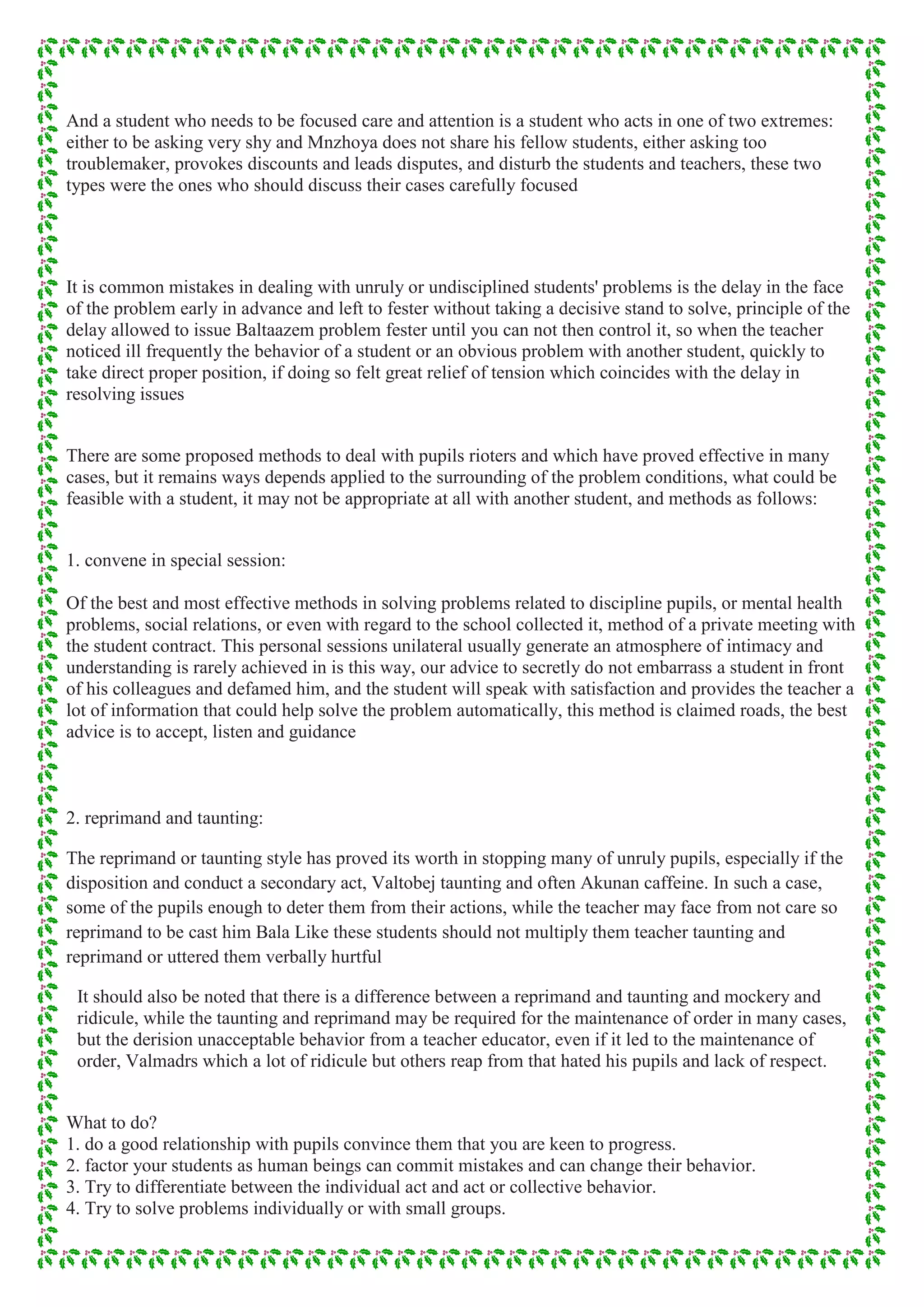 And a student who needs to be focused care and attention is a student who acts in one of two extremes:
either to be asking very shy and Mnzhoya does not share his fellow students, either asking too
troublemaker, provokes discounts and leads disputes, and disturb the students and teachers, these two
types were the ones who should discuss their cases carefully focused
It is common mistakes in dealing with unruly or undisciplined students' problems is the delay in the face
of the problem early in advance and left to fester without taking a decisive stand to solve, principle of the
delay allowed to issue Baltaazem problem fester until you can not then control it, so when the teacher
noticed ill frequently the behavior of a student or an obvious problem with another student, quickly to
take direct proper position, if doing so felt great relief of tension which coincides with the delay in
resolving issues
There are some proposed methods to deal with pupils rioters and which have proved effective in many
cases, but it remains ways depends applied to the surrounding of the problem conditions, what could be
feasible with a student, it may not be appropriate at all with another student, and methods as follows:
1. convene in special session:
Of the best and most effective methods in solving problems related to discipline pupils, or mental health
problems, social relations, or even with regard to the school collected it, method of a private meeting with
the student contract. This personal sessions unilateral usually generate an atmosphere of intimacy and
understanding is rarely achieved in is this way, our advice to secretly do not embarrass a student in front
of his colleagues and defamed him, and the student will speak with satisfaction and provides the teacher a
lot of information that could help solve the problem automatically, this method is claimed roads, the best
advice is to accept, listen and guidance
2. reprimand and taunting:
The reprimand or taunting style has proved its worth in stopping many of unruly pupils, especially if the
disposition and conduct a secondary act, Valtobej taunting and often Akunan caffeine. In such a case,
some of the pupils enough to deter them from their actions, while the teacher may face from not care so
reprimand to be cast him Bala Like these students should not multiply them teacher taunting and
reprimand or uttered them verbally hurtful
It should also be noted that there is a difference between a reprimand and taunting and mockery and
ridicule, while the taunting and reprimand may be required for the maintenance of order in many cases,
but the derision unacceptable behavior from a teacher educator, even if it led to the maintenance of
order, Valmadrs which a lot of ridicule but others reap from that hated his pupils and lack of respect.
What to do?
1. do a good relationship with pupils convince them that you are keen to progress.
2. factor your students as human beings can commit mistakes and can change their behavior.
3. Try to differentiate between the individual act and act or collective behavior.
4. Try to solve problems individually or with small groups.
 