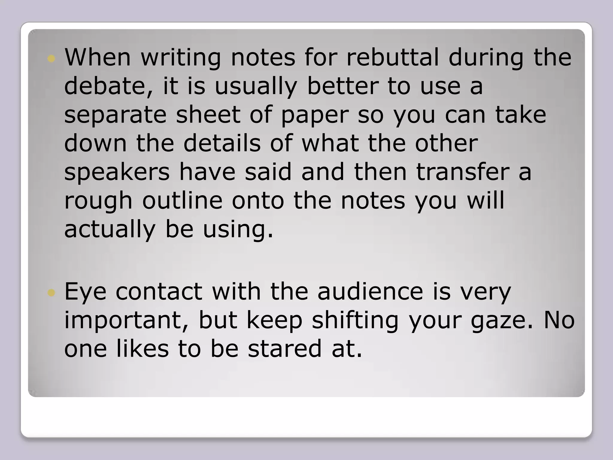 ClarityThe ability to concisely and clearly express complex issues is what debating is all about.  The main reason people begin to sound unclear is usually because they lose the “stream of thought” which is keeping them going. It is also important to keep it simple. While long words may make you sound clever, they may also make you incomprehensible. 