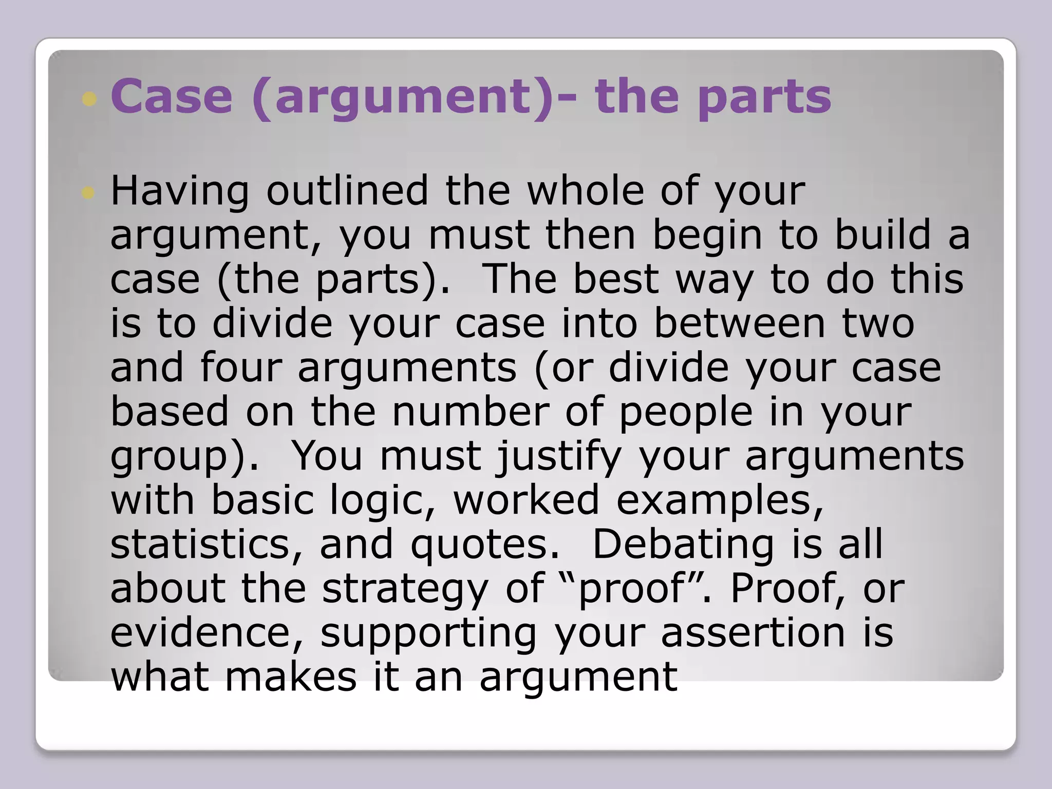 ContentContent is what you actually say in the debate. The arguments used to develop your own side’s case and rebut the opposite side’s. The information on content provided below is a general overview of what will be expected when you debate.The final logistics of how long you will be debating, how many people will be in your group, and how the debate will unfold (ie: which team speaks first etc.), will all be decided by your tutorial leader.