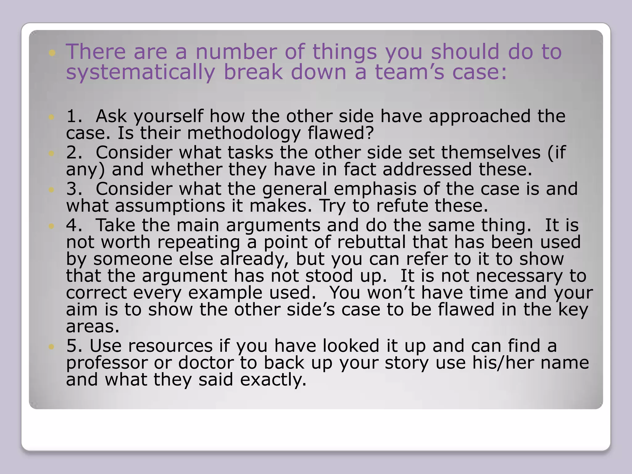 There are a number of ways of dividing up cases according to groups of arguments (eg political/economic/social or moral/practical or international/regional etc.) or just according to individual arguments if you can’t group any together. Under each of these basic headings you should then explain the reasoning behind the argument and justify it using the methods outlined above.  It is usually best to put the most important arguments first.   
