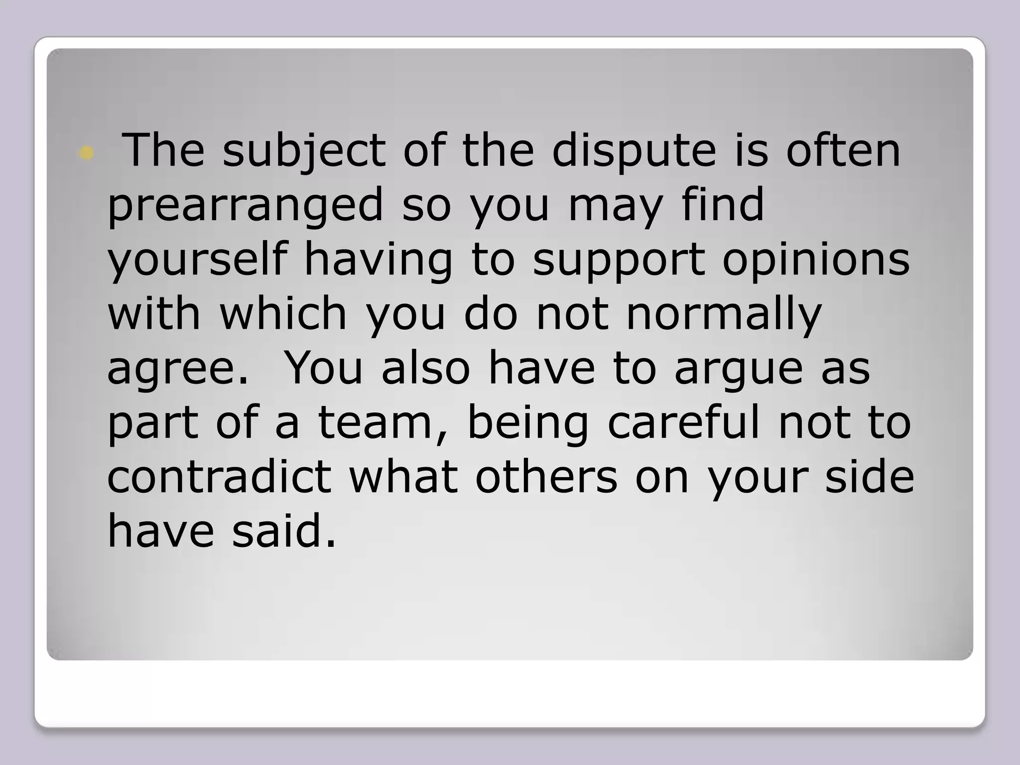 The subject of the dispute is often prearranged so you may find yourself having to support opinions with which you do not normally agree.  You also have to argue as part of a team, being careful not to contradict what others on your side have said.