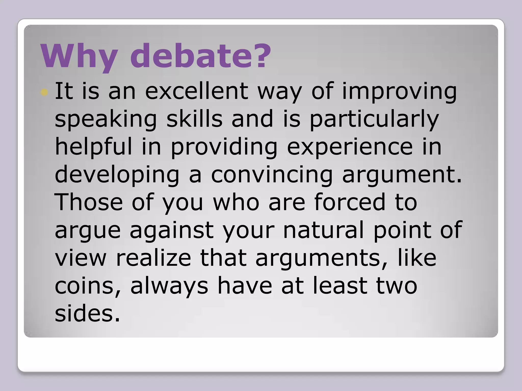 Why debate?It is an excellent way of improving speaking skills and is particularly helpful in providing experience in developing a convincing argument. Those of you who are forced to argue against your natural point of view realize that arguments, like coins, always have at least two sides.