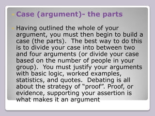ContentContent is what you actually say in the debate. The arguments used to develop your own side’s case and rebut the opposite side’s. The information on content provided below is a general overview of what will be expected when you debate.The final logistics of how long you will be debating, how many people will be in your group, and how the debate will unfold (ie: which team speaks first etc.), will all be decided by your tutorial leader.