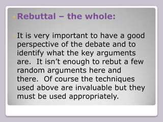 Case (argument)- the partsHaving outlined the whole of your argument, you must then begin to build a case (the parts).  The best way to do this is to divide your case into between two and four arguments (or divide your case based on the number of people in your group).  You must justify your arguments with basic logic, worked examples, statistics, and quotes.  Debating is all about the strategy of “proof”. Proof, or evidence, supporting your assertion is what makes it an argument