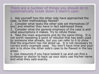 There are a number of ways of dividing up cases according to groups of arguments (eg political/economic/social or moral/practical or international/regional etc.) or just according to individual arguments if you can’t group any together. Under each of these basic headings you should then explain the reasoning behind the argument and justify it using the methods outlined above.  It is usually best to put the most important arguments first.   