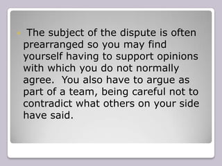 The subject of the dispute is often prearranged so you may find yourself having to support opinions with which you do not normally agree.  You also have to argue as part of a team, being careful not to contradict what others on your side have said.