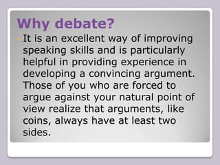 Why debate?It is an excellent way of improving speaking skills and is particularly helpful in providing experience in developing a convincing argument. Those of you who are forced to argue against your natural point of view realize that arguments, like coins, always have at least two sides.