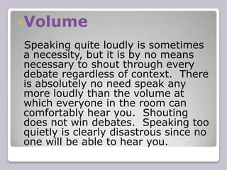 Clarity Style Style is the manner in which you communicate your arguments.  This is the most basic part of debating to master.  Content and strategy are worth little unless you deliver your material in a confident and persuasive way.