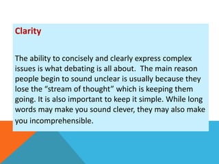Clarity 
The ability to concisely and clearly express complex 
issues is what debating is all about. The main reason 
people begin to sound unclear is usually because they 
lose the “stream of thought” which is keeping them 
going. It is also important to keep it simple. While long 
words may make you sound clever, they may also make 
you incomprehensible. 
 