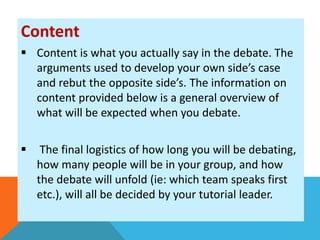 Content 
 Content is what you actually say in the debate. The 
arguments used to develop your own side’s case 
and rebut the opposite side’s. The information on 
content provided below is a general overview of 
what will be expected when you debate. 
 The final logistics of how long you will be debating, 
how many people will be in your group, and how 
the debate will unfold (ie: which team speaks first 
etc.), will all be decided by your tutorial leader. 
 