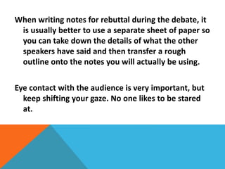 When writing notes for rebuttal during the debate, it 
is usually better to use a separate sheet of paper so 
you can take down the details of what the other 
speakers have said and then transfer a rough 
outline onto the notes you will actually be using. 
Eye contact with the audience is very important, but 
keep shifting your gaze. No one likes to be stared 
at. 
 