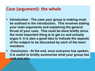 Case (argument)- the whole 
 Introduction - The case your group is making must 
be outlined in the introduction. This involves stating 
your main arguments and explaining the general 
thrust of your case. This must be done briefly since 
the most important thing is to get on and actually 
argue it. It is also a good idea to indicate the aspects 
of the subject to be discussed by each of the team 
members. 
 Conclusion - At the end, once everyone has spoken, 
it is useful to briefly summarize what your group has 
said and why. 
 