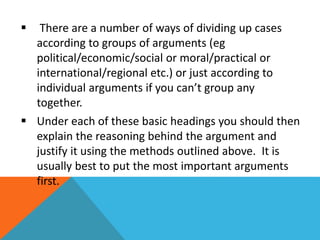  There are a number of ways of dividing up cases 
according to groups of arguments (eg 
political/economic/social or moral/practical or 
international/regional etc.) or just according to 
individual arguments if you can’t group any 
together. 
 Under each of these basic headings you should then 
explain the reasoning behind the argument and 
justify it using the methods outlined above. It is 
usually best to put the most important arguments 
first. 
 