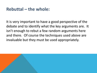 Rebuttal – the whole: 
It is very important to have a good perspective of the 
debate and to identify what the key arguments are. It 
isn’t enough to rebut a few random arguments here 
and there. Of course the techniques used above are 
invaluable but they must be used appropriately. 
 
